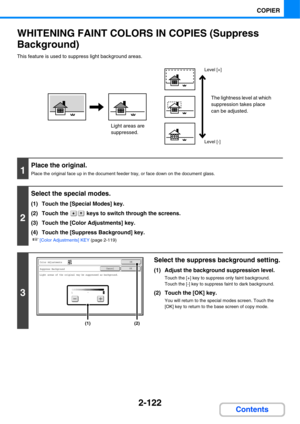Page 2432-122
COPIER
Contents
WHITENING FAINT COLORS IN COPIES (Suppress 
Background)
This feature is used to suppress light background areas.
1
Place the original.
Place the original face up in the document feeder tray, or face down on the document glass.
2
Select the special modes.
(1) Touch the [Special Modes] key.
(2) Touch the   keys to switch through the screens.
(3) Touch the [Color Adjustments] key.
(4) Touch the [Suppress Background] key.
☞[Color Adjustments] KEY (page 2-119)
3
Select the suppress...