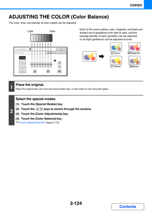 Page 2452-124
COPIER
Contents
ADJUSTING THE COLOR (Color Balance)
The color, tone, and density of color copies can be adjusted.
Each of the colors yellow, cyan, magenta, and black are 
divided into 8 gradations from light to dark, and the 
average density of each gradation can be adjusted,
or all eight gradations can be adjusted at once.
OK
OKCancel
Color Adjustments
Color Balance
Y
M
C
Bk
12345678All
12345678
Dark Light
C Cyan+M Magenta+
Y Yellow+B Black+
1
Place the original.
Place the original face up in the...