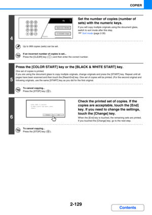 Page 2502-129
COPIER
Contents
4
Set the number of copies (number of 
sets) with the numeric keys.
If you will copy multiple originals using the document glass, 
switch to sort mode after this step.
☞Sort mode (page 2-35)
Up to 999 copies (sets) can be set.
If an incorrect number of copies is set...
Press the [CLEAR] key ( ) and then enter the correct number.
5
Press the [COLOR START] key or the [BLACK & WHITE START] key.
One set of copies is printed.
If you are using the document glass to copy multiple...