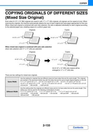 Page 2542-133
COPIER
Contents
COPYING ORIGINALS OF DIFFERENT SIZES
(Mixed Size Original)
Even when 8-1/2 x 14 (B4) originals are mixed in with 11 x 17 (A3) originals, all originals can be copied at once. When 
scanning the originals, the machine automatically detects the size of each original and uses paper appropriate for that size.
When mixed size original is combined with auto ratio selection, the ratio is adjusted individually for each original according 
to the selected paper size, enabling output on a...