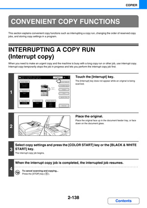 Page 2592-138
COPIER
Contents
This section explains convenient copy functions such as interrupting a copy run, changing the order of reserved copy 
jobs, and storing copy settings in a program.
INTERRUPTING A COPY RUN
(Interrupt copy)
When you need to make an urgent copy and the machine is busy with a long copy run or other job, use interrupt copy. 
Interrupt copy temporarily stops the job in progress and lets you perform the interrupt copy job first.
CONVENIENT COPY FUNCTIONS
1
Touch the [Interrupt] key.
The...