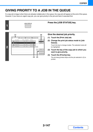 Page 2682-147
COPIER
Contents
GIVING PRIORITY TO A JOB IN THE QUEUE
If a copy job is begun when there are already multiple jobs in the queue, the copy job will appear at the end of the queue. 
However, if you have an urgent copy job, you can give priority to the job and have it executed first.
1
Press the [JOB STATUS] key.
2
Give the desired job priority.
(1) Touch the [Print Job] tab.
(2) Change the print job status mode to [Job 
Queue].
Touch this key to change modes. The selected mode will 
be highlighted....