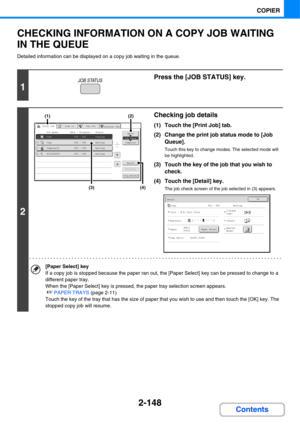 Page 2692-148
COPIER
Contents
CHECKING INFORMATION ON A COPY JOB WAITING 
IN THE QUEUE
Detailed information can be displayed on a copy job waiting in the queue.
1
Press the [JOB STATUS] key.
2
Checking job details
(1) Touch the [Print Job] tab.
(2) Change the print job status mode to [Job 
Queue].
Touch this key to change modes. The selected mode will 
be highlighted.
(3) Touch the key of the job that you wish to 
check.
(4) Touch the [Detail] key.
The job check screen of the job selected in (3) appears.
[Paper...