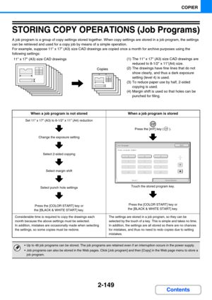 Page 2702-149
COPIER
Contents
STORING COPY OPERATIONS (Job Programs)
A job program is a group of copy settings stored together. When copy settings are stored in a job program, the settings 
can be retrieved and used for a copy job by means of a simple operation.
For example, suppose 11 x 17 (A3) size CAD drawings are copied once a month for archive purposes using the 
following settings:
(1) The 11 x 17 (A3) size CAD drawings are 
reduced to 8-1/2 x 11(A4) size.
(2) The drawings have fine lines that do not 
show...