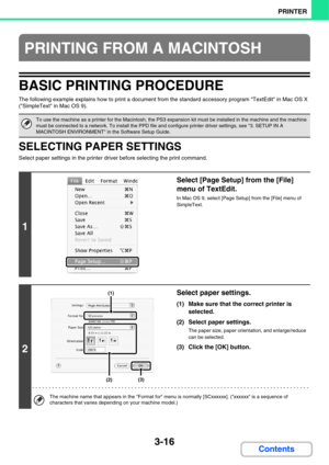 Page 2943-16
PRINTER
Contents
BASIC PRINTING PROCEDURE
The following example explains how to print a document from the standard accessory program TextEdit in Mac OS X 
(SimpleText in Mac OS 9).
SELECTING PAPER SETTINGS
Select paper settings in the printer driver before selecting the print command.
PRINTING FROM A MACINTOSH
To use the machine as a printer for the Macintosh, the PS3 expansion kit must be installed in the machine and the machine 
must be connected to a network. To install the PPD file and configure...