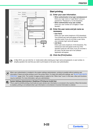 Page 3003-22
PRINTER
Contents
3
Start printing.
(1) Enter your user information.
When authentication is by login name/password
Enter your login name in Login Name and your 
password in Password (1 to 32 characters).
When authentication is by user number
Enter your user number (5 to 8 digits) in User 
Number.
(2) Enter the user name and job name as 
necessary.
User Name
Enter your user name (maximum of 32 characters). 
Your entered user name will appear at the top of the 
operation panel. If you do not enter a...