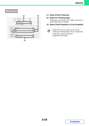 Page 3123-34
PRINTER
Contents
(1) Select [Printer Features].
(2) Select the Binding Edge.
[2 Staples] can be selected in the Staple menu when a 
saddle stitch finisher is installed.
(3) Select [Tiled Pamphlet] or [2-Up Pamphlet].
Macintosh
(3)
(1) (2)
 In Mac OS X v10.2.8, select from the 2-Side 
Printing and Binding Edge menus in [Advanced].
 In Mac OS 9, select the settings in 
[Output/Document Style]. 