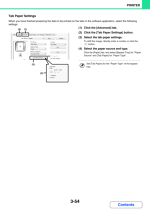 Page 3323-54
PRINTER
Contents
Tab Paper Settings
When you have finished preparing the data to be printed on the tabs in the software application, select the following 
settings:
(1) Click the [Advanced] tab.
(2) Click the [Tab Paper Settings] button.
(3) Select the tab paper settings.
To shift the image, directly enter a number or click the 
 button.
(4) Select the paper source and type.
Click the [Paper] tab, and select [Bypass Tray] for Paper 
Source and [Tab Paper] for Paper Type.
(4)(1)
(2)
(3)
Set [Tab...