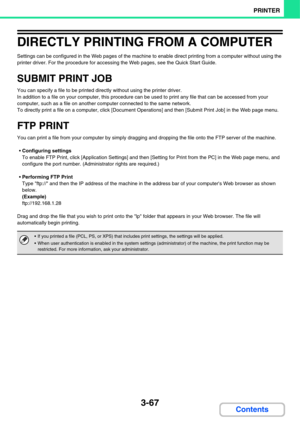 Page 3453-67
PRINTER
Contents
DIRECTLY PRINTING FROM A COMPUTER
Settings can be configured in the Web pages of the machine to enable direct printing from a computer without using the 
printer driver. For the procedure for accessing the Web pages, see the Quick Start Guide.
SUBMIT PRINT JOB
You can specify a file to be printed directly without using the printer driver.
In addition to a file on your computer, this procedure can be used to print any file that can be accessed from your 
computer, such as a file on...