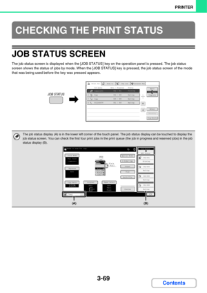 Page 347
3-69
PRINTER
Contents
JOB STATUS SCREEN
The job status screen is displayed when the [JOB STATUS] key on the operation panel is pressed. The job status 
screen shows the status of jobs by mode. When the [JOB STATUS] key is pressed, the job status screen of the mode 
that was being used before the key was pressed appears.
CHECKING THE PRINT STATUS
The job status display (A) is in the lower  left corner of the touch panel. The job status display can be touched to display the  
job status screen. You can...