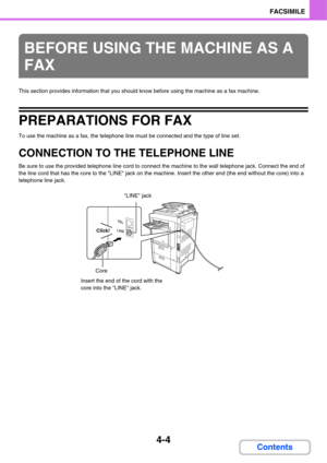 Page 3594-4
FACSIMILE
Contents
This section provides information that you should know before using the machine as a fax machine.
PREPARATIONS FOR FAX
To use the machine as a fax, the telephone line must be connected and the type of line set.
CONNECTION TO THE TELEPHONE LINE
Be sure to use the provided telephone line cord to connect the machine to the wall telephone jack. Connect the end of 
the line cord that has the core to the LINE jack on the machine. Insert the other end (the end without the core) into a...