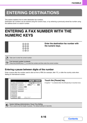 Page 3714-16
FACSIMILE
Contents
This section explains how to enter destination fax numbers.
Destination fax numbers can be entered using the numeric keys, or by retrieving a previously stored fax number using 
the address book or a search number.
ENTERING A FAX NUMBER WITH THE 
NUMERIC KEYS
Entering a pause between digits of the number
Enter a pause after the number used to dial out from a PBX (for example, after 0), or after the country code when 
dialing an international number.
ENTERING DESTINATIONS
Enter the...