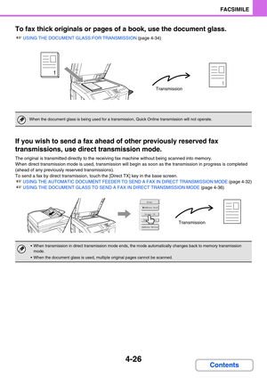 Page 3814-26
FACSIMILE
Contents To fax thick originals or pages of a book, use the document glass.
☞USING THE DOCUMENT GLASS FOR TRANSMISSION (page 4-34)
If you wish to send a fax ahead of other previously reserved fax 
transmissions, use direct transmission mode.
The original is transmitted directly to the receiving fax machine without being scanned into memory.
When direct transmission mode is used, transmission will begin as soon as the transmission in progress is completed 
(ahead of any previously reserved...