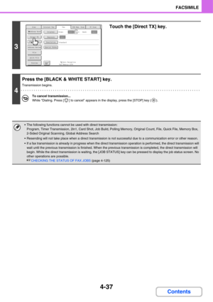 Page 3924-37
FACSIMILE
Contents
3
Touch the [Direct TX] key.
4
Press the [BLACK & WHITE START] key.
Transmission begins.
To cancel transmission...
While Dialing. Press [ ] to cancel appears in the display, press the [STOP] key ( ).
 The following functions cannot be used with direct transmission:
Program, Timer Transmission, 2in1, Card Shot, Job Build, Polling Memory, Original Count, File, Quick File, Memory Box, 
2-Sided Original Scanning, Global Address Search
 Resending will not take place when a direct...