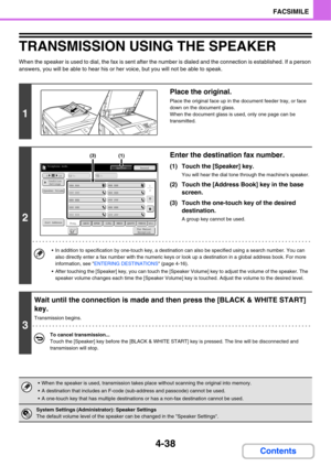 Page 393
4-38
FACSIMILE
Contents
TRANSMISSION USING THE SPEAKER
When the speaker is used to dial, the fax is sent after the number is dialed and the connection is established. If a person 
answers, you will be able to hear his or he r voice, but you will not be able to speak.
1
Place the original.
Place the original face up in the document feeder tray, or face 
down on the document glass.
When the document glass is used, only one page can be 
transmitted.
2
Enter the destination fax number.
(1) Touch the...