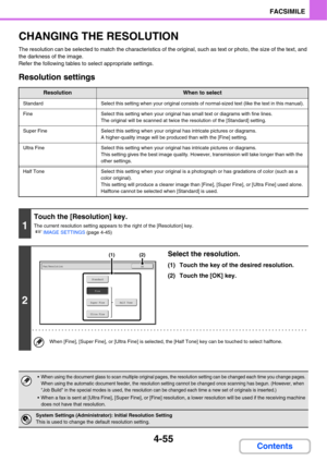 Page 4104-55
FACSIMILE
Contents
CHANGING THE RESOLUTION
The resolution can be selected to match the characteristics of the original, such as text or photo, the size of the text, and 
the darkness of the image.
Refer the following tables to select appropriate settings.
Resolution settings
ResolutionWhen to select
StandardSelect this setting when your original consists of normal-sized text (like the text in this manual).
FineSelect this setting when your original has small text or diagrams with fine lines.
The...