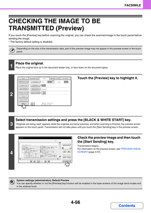 Page 411
4-56
FACSIMILE
Contents
CHECKING THE IMAGE TO BE 
TRANSMITTED (Preview)
If you touch the [Preview] key before scanning the original, you can check the scanned image in the touch panel before 
sending the image.
* The factory default setting is disabled.
Depending on the size of the transmission data, part of the preview image may not appear in the preview screen in the touch 
panel.
1
Place the original.
Place the original face up in the document f eeder tray, or face down on the document glass.
2
Touch...