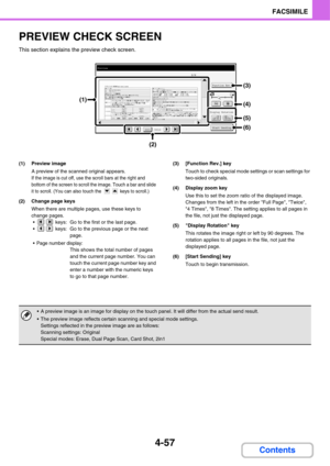 Page 412
4-57
FACSIMILE
Contents
PREVIEW CHECK SCREEN
This section explains the preview check screen.
(1) Preview imageA preview of the scanned original appears.
If the image is cut off, use the scroll bars at the right and 
bottom of the screen to scroll the image. Touch a bar and slide 
it to scroll. (You can also touch the   keys to scroll.)
(2) Change page keys
When there are multiple pages, use these keys to 
change pages.•  keys:  Go to the first or the last page.
  keys:  Go to the previous page or the...