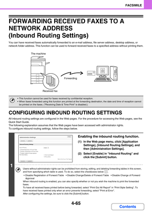 Page 4204-65
FACSIMILE
Contents
FORWARDING RECEIVED FAXES TO A 
NETWORK ADDRESS 
(Inbound Routing Settings)
You can have received faxes automatically forwarded to an e-mail address, file server address, desktop address, or 
network folder address. This function can be used to forward received faxes to a specified address without printing them.
CONFIGURING INBOUND ROUTING SETTINGS
All inbound routing settings are configured in the Web pages. For the procedure for accessing the Web pages, see the 
Quick Start...