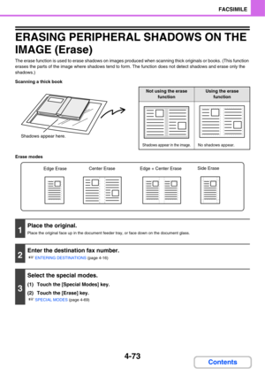 Page 4284-73
FACSIMILE
Contents
ERASING PERIPHERAL SHADOWS ON THE 
IMAGE (Erase)
The erase function is used to erase shadows on images produced when scanning thick originals or books. (This function 
erases the parts of the image where shadows tend to form. The function does not detect shadows and erase only the 
shadows.)
Scanning a thick book
Erase modes
Shadows appear here.
Not using the erase 
functionUsing the erase 
function
Shadows appear in the image.No shadows appear.
1
Place the original.
Place the...