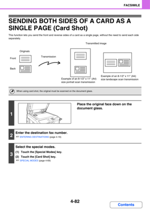 Page 4374-82
FACSIMILE
Contents
SENDING BOTH SIDES OF A CARD AS A 
SINGLE PAGE (Card Shot)
This function lets you send the front and reverse sides of a card as a single page, without the need to send each side 
separately.
When using card shot, the original must be scanned on the document glass.
1
Place the original face down on the 
document glass.
2
Enter the destination fax number.
☞
ENTERING DESTINATIONS (page 4-16)
3
Select the special modes.
(1) Touch the [Special Modes] key.
(2) Touch the [Card Shot]...