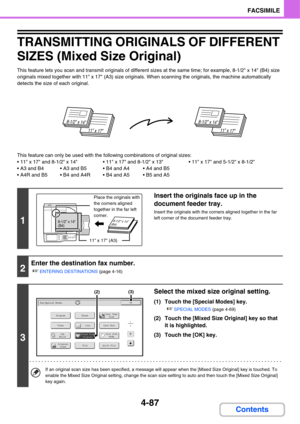Page 4424-87
FACSIMILE
Contents
TRANSMITTING ORIGINALS OF DIFFERENT 
SIZES (Mixed Size Original)
This feature lets you scan and transmit originals of different sizes at the same time; for example, 8-1/2 x 14 (B4) size 
originals mixed together with 11 x 17 (A3) size originals. When scanning the originals, the machine automatically 
detects the size of each original.
This feature can only be used with the following combinations of original sizes:
 x 17 and 8-1/2 x 14  x 17 and 8-1/2 x 13  x 17 and 5-1/2 x 8-1/2...