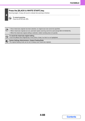 Page 4434-88
FACSIMILE
Contents
4
Press the [BLACK & WHITE START] key.
Scanning begins. A beep will sound to indicate that scanning is finished.
To cancel scanning...
Press the [STOP] key ( ).
 Once mixed size originals has been selected, an original scan size cannot be specified.
 When mixed size originals are set, automatic duplex scanning cannot be used (except MX-4101N/5001N).
 When the mixed size original setting is selected, rotation sending does not operate.
To cancel the mixed size original setting......