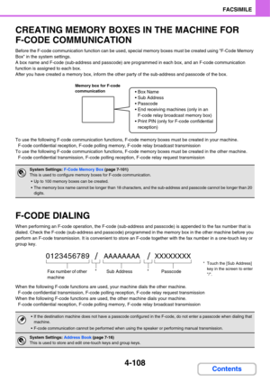 Page 4634-108
FACSIMILE
Contents
CREATING MEMORY BOXES IN THE MACHINE FOR 
F-CODE COMMUNICATION
Before the F-code communication function can be used, special memory boxes must be created using F-Code Memory 
Box in the system settings.
A box name and F-code (sub-address and passcode) are programmed in each box, and an F-code communication 
function is assigned to each box.
After you have created a memory box, inform the other party of the sub-address and passcode of the box.
To use the following F-code...