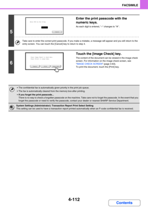 Page 4674-112
FACSIMILE
Contents
5
Enter the print passcode with the 
numeric keys.
As each digit is entered, – changes to  .
Take care to enter the correct print passcode. If you make a mistake, a message will appear and you will return to the 
entry screen. You can touch the [Cancel] key to return to step 4.
6
Touch the [Image Check] key.
The content of the document can be viewed in the image check 
screen. For information on the image check screen, see 
IMAGE CHECK SCREEN (page 4-63).
To print the document,...