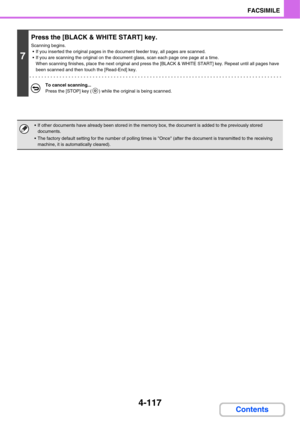 Page 4724-117
FACSIMILE
Contents
7
Press the [BLACK & WHITE START] key.
Scanning begins.
 If you inserted the original pages in the document feeder tray, all pages are scanned.
 If you are scanning the original on the document glass, scan each page one page at a time.
When scanning finishes, place the next original and press the [BLACK & WHITE START] key. Repeat until all pages have 
been scanned and then touch the [Read-End] key.
To cancel scanning...
Press the [STOP] key ( ) while the original is being...