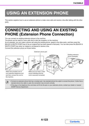 Page 4784-123
FACSIMILE
Contents
This section explains how to use an extension phone to make voice calls and receive a fax after talking with the other 
party.
CONNECTING AND USING AN EXISTING 
PHONE (Extension Phone Connection)
You can connect an existing extension phone to the machine.
The phone can be used for voice calls and to start fax reception on the machine.
As an example, you can make a phone call using the existing phone, speak to the other party, and then press the 
[BLACK & WHITE START] key to fax...