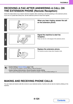 Page 4794-124
FACSIMILE
Contents
RECEIVING A FAX AFTER ANSWERING A CALL ON 
THE EXTENSION PHONE (Remote Reception)
Follow the steps below if you need to start fax reception after answering a call and speaking on the extension phone.
If you are on a pulse-dial (rotary) line, set the extension phone to issue tone signals.
MAKING AND RECEIVING PHONE CALLS
You can make and receive calls like normal on your extension phone. A phone call can also be made by dialing on the 
machine.
1
When you hear ringing, answer the...