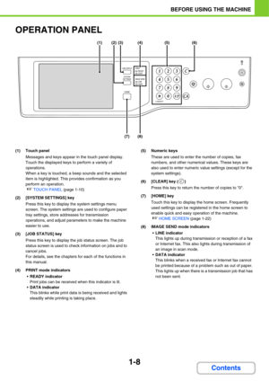 Page 491-8
BEFORE USING THE MACHINE
Contents
OPERATION PANEL
(1) Touch panel
Messages and keys appear in the touch panel display.
Touch the displayed keys to perform a variety of 
operations.
When a key is touched, a beep sounds and the selected 
item is highlighted. This provides confirmation as you 
perform an operation.
☞TOUCH PANEL (page 1-10)
(2) [SYSTEM SETTINGS] key
Press this key to display the system settings menu 
screen. The system settings are used to configure paper 
tray settings, store addresses...