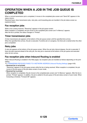 Page 4844-129
FACSIMILE
Contents
OPERATION WHEN A JOB IN THE JOB QUEUE IS 
COMPLETED
When a normal transmission job is completed, it moves to the completed jobs screen and Send OK appears in the 
status column.
Received faxes, timer transmission jobs, retry jobs, and forwarding jobs are handled in the job status screen as 
explained below.
Fax reception jobs
While a fax is being received, Receiving appears in the job queue screen.
When reception is completed, the job moves to the completed jobs screen and In...