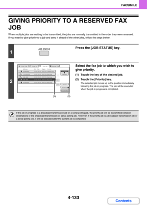 Page 4884-133
FACSIMILE
Contents
GIVING PRIORITY TO A RESERVED FAX 
JOB
When multiple jobs are waiting to be transmitted, the jobs are normally transmitted in the order they were reserved. 
If you need to give priority to a job and send it ahead of the other jobs, follow the steps below.
1
Press the [JOB STATUS] key.
2
Select the fax job to which you wish to 
give priority.
(1) Touch the key of the desired job.
(2) Touch the [Priority] key.
The selected job moves up to the position immediately 
following the job...