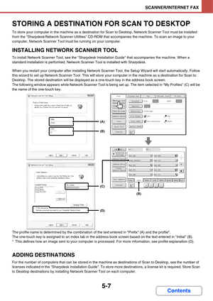 Page 4975-7
SCANNER/INTERNET FAX
Contents
STORING A DESTINATION FOR SCAN TO DESKTOP
To store your computer in the machine as a destination for Scan to Desktop, Network Scanner Tool must be installed 
from the Sharpdesk/Network Scanner Utilities CD-ROM that accompanies the machine. To scan an image to your 
computer, Network Scanner Tool must be running on your computer.
INSTALLING NETWORK SCANNER TOOL
To install Network Scanner Tool, see the Sharpdesk Installation Guide that accompanies the machine. When a...