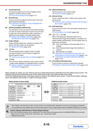 Page 500
5-10
SCANNER/INTERNET FAX
Contents
(7) Customized keysThe keys that appear here can be changed to show 
settings or functions that you prefer.
☞Customizing displayed keys  (page 5-11)
(8) [Preview] key Touch to check the image that will be sent in the touch 
panel before transmission.
☞CHECKING THE IMAGE TO BE TRANSMITTED 
(Preview)  (page 5-69)
(9) [Resend] key/[Next Address] key
The destinations of the most  recent 8 transmissions by Scan 
to E-mail, fax and/or Internet fax are stored. Touch this key...