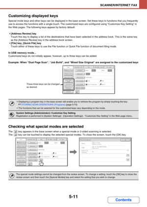 Page 5015-11
SCANNER/INTERNET FAX
Contents Customizing displayed keys
Special mode keys and other keys can be displayed in the base screen. Set these keys to functions that you frequently 
use to access the functions with a single touch. The customized keys are configured using Customize Key Setting in 
the Web pages. The following keys appear by factory default:
[Address Review] key
Touch this key to display a list of the destinations that have been selected in the address book. This is the same key 
as the...