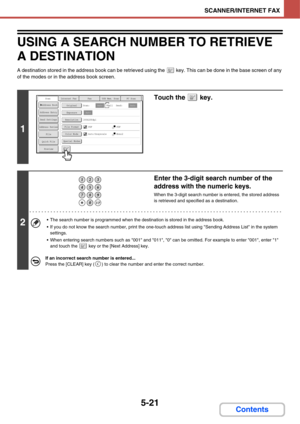 Page 5115-21
SCANNER/INTERNET FAX
Contents
USING A SEARCH NUMBER TO RETRIEVE 
A DESTINATION
A destination stored in the address book can be retrieved using the   key. This can be done in the base screen of any 
of the modes or in the address book screen.
1
Touch the   key.
2
Enter the 3-digit search number of the 
address with the numeric keys.
When the 3-digit search number is entered, the stored address 
is retrieved and specified as a destination.
 The search number is programmed when the destination is...