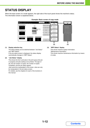 Page 531-12
BEFORE USING THE MACHINE
Contents
STATUS DISPLAY
When the base screen of a mode appears, the right side of the touch panel shows the machines status.
The information shown is explained below.
Example: Basic screen of copy mode
(1) Display selection key
The status display can be switched between Job Status 
and MFP Status.
If the job status screen is displayed, the status display 
automatically changes to MFP Status.
(2) Job Status display
This shows the first 4 print jobs in the print queue (the job...