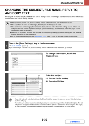 Page 5225-32
SCANNER/INTERNET FAX
Contents
CHANGING THE SUBJECT, FILE NAME, REPLY-TO, 
AND BODY TEXT
The subject, file name, reply-to, and body text can be changed when performing a scan transmission. Preset items can 
be selected or text can be directly entered.
 When performing Scan to FTP, Scan to Desktop, or Scan to Network Folder, only the file name is used.
 If the subject and file name are not changed, the settings in the Web page are used.
 If the sender name is not changed, the name set in Default...