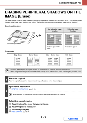 Page 5655-75
SCANNER/INTERNET FAX
Contents
ERASING PERIPHERAL SHADOWS ON THE 
IMAGE (Erase)
The erase function is used to erase shadows on images produced when scanning thick originals or books. (This function erases 
the parts of the image where shadows tend to form. The function does not detect shadows and erase only the shadows.)
Scanning a thick book
Erase modes
Shadows appear here
Not using the erase 
functionUsing the erase 
function
Shadows appear in the 
image.No shadows appear.
 Shadows at the edges of...