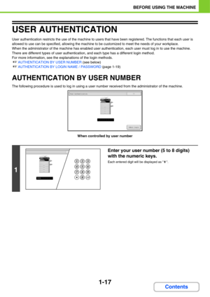 Page 581-17
BEFORE USING THE MACHINE
Contents
USER AUTHENTICATION
User authentication restricts the use of the machine to users that have been registered. The functions that each user is 
allowed to use can be specified, allowing the machine to be customized to meet the needs of your workplace.
When the administrator of the machine has enabled user authentication, each user must log in to use the machine. 
There are different types of user authentication, and each type has a different login method.
For more...