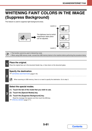 Page 5715-81
SCANNER/INTERNET FAX
Contents
WHITENING FAINT COLORS IN THE IMAGE
(Suppress Background)
This feature is used to suppress light background areas.
 This function cannot be used in Internet fax mode.
 When using USB memory mode, connect the USB memory device to the machine before performing the procedure below.
1
Place the original.
Place the original face up in the document feeder tray, or face down on the document glass.
2
Specify the destination.
☞
ENTERING DESTINATIONS (page 5-18)
When scanning to...