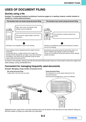 Page 6236-3
DOCUMENT FILING
Contents
USES OF DOCUMENT FILING
Quickly using a file
Example: You prepared handouts consisting of numerous pages for a meeting, however, another handout is 
needed for a newly added participant.
As shown in the example, storing a job with the document filing function frees you of the need to rescan the original and 
select settings, saving considerable time.
Convenient for managing frequently used documents
Example: Managing a large number of business forms
Application forms, report...