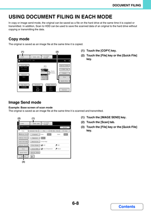 Page 628
6-8
DOCUMENT FILING
Contents
USING DOCUMENT FILING IN EACH MODE
In copy or image send mode, the original can be saved as a file on the hard drive at the same time it is copied or 
transmitted. In addition, Scan to HDD can be used to save the scanned data  of an original to the hard drive without 
copying or transmitting the data.
Copy mode
The original is saved as an image f ile at the same time it is copied.
Image Send mode
Example: Base screen of scan mode
The original is saved as an image file at the...