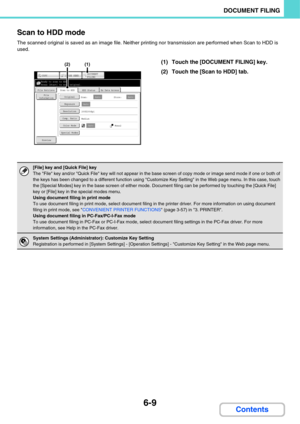 Page 6296-9
DOCUMENT FILING
Contents Scan to HDD mode
The scanned original is saved as an image file. Neither printing nor transmission are performed when Scan to HDD is 
used.
(1) Touch the [DOCUMENT FILING] key.
(2) Touch the [Scan to HDD] tab.
[File] key and [Quick File] key
The File key and/or Quick File key will not appear in the base screen of copy mode or image send mode if one or both of 
the keys has been changed to a different function using Customize Key Setting in the Web page menu. In this case,...