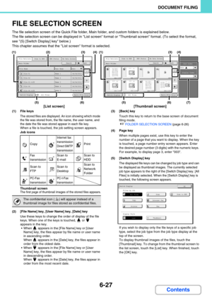 Page 6476-27
DOCUMENT FILING
Contents
FILE SELECTION SCREEN
The file selection screen of the Quick File folder, Main folder, and custom folders is explained below.
The file selection screen can be displayed in List screen format or Thumbnail screen format. (To select the format, 
see (5) [Switch Display] key below.)
This chapter assumes that the List screen format is selected.
(1) File keys
The stored files are displayed. An icon showing which mode 
the file was stored from, the file name, the user name, and...