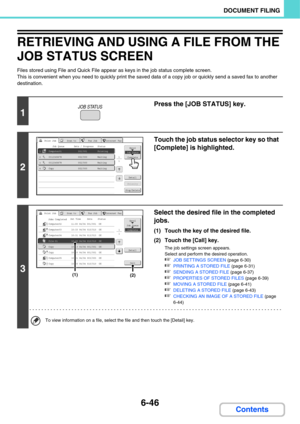 Page 6666-46
DOCUMENT FILING
Contents
RETRIEVING AND USING A FILE FROM THE 
JOB STATUS SCREEN
Files stored using File and Quick File appear as keys in the job status complete screen.
This is convenient when you need to quickly print the saved data of a copy job or quickly send a saved fax to another 
destination.
1
Press the [JOB STATUS] key.
2
Touch the job status selector key so that 
[Complete] is highlighted.
3
Select the desired file in the completed 
jobs.
(1) Touch the key of the desired file.
(2) Touch...