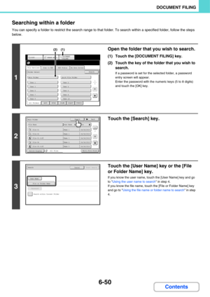 Page 6706-50
DOCUMENT FILING
Contents Searching within a folder
You can specify a folder to restrict the search range to that folder. To search within a specified folder, follow the steps 
below.
1
Open the folder that you wish to search.
(1) Touch the [DOCUMENT FILING] key.
(2) Touch the key of the folder that you wish to 
search.
If a password is set for the selected folder, a password 
entry screen will appear.
Enter the password with the numeric keys (5 to 8 digits) 
and touch the [OK] key.
2
Touch the...